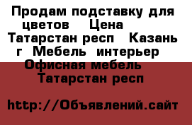 Продам подставку для цветов. › Цена ­ 500 - Татарстан респ., Казань г. Мебель, интерьер » Офисная мебель   . Татарстан респ.